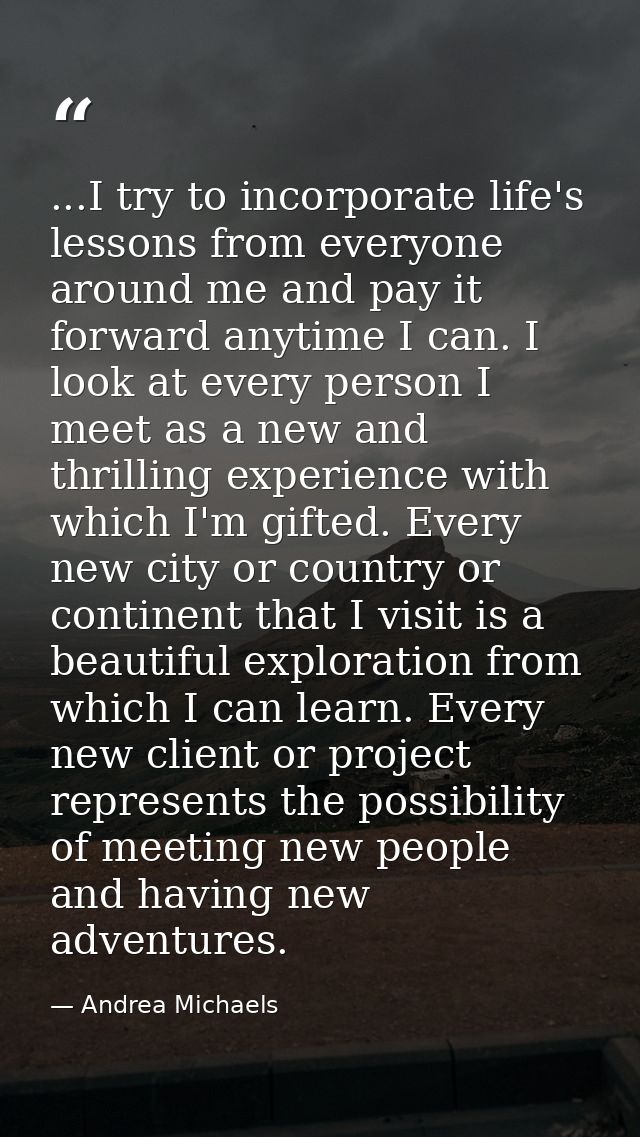 ...I try to incorporate life's lessons from everyone around me and pay it forward anytime I can. I look at every person  — Andrea Michaels