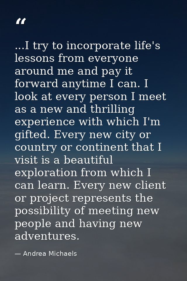...I try to incorporate life's lessons from everyone around me and pay it forward anytime I can. I look at every person  — Andrea Michaels