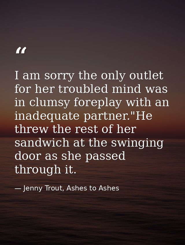 I am sorry the only outlet for her troubled mind was in clumsy foreplay with an inadequate partner."He threw the rest of — Jenny Trout, Ashes to Ashes