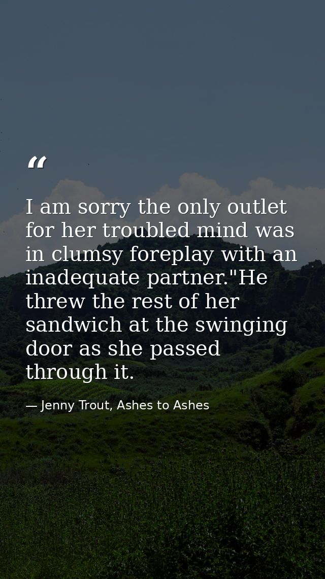 I am sorry the only outlet for her troubled mind was in clumsy foreplay with an inadequate partner."He threw the rest of — Jenny Trout, Ashes to Ashes