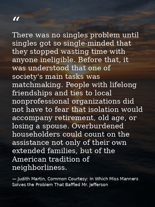 There was no singles problem until singles got so single-minded that they stopped wasting time with anyone ineligible. B — Judith Martin, Common Courtesy: In Which Miss Manners Solves the Problem That Baffled Mr. Jefferson