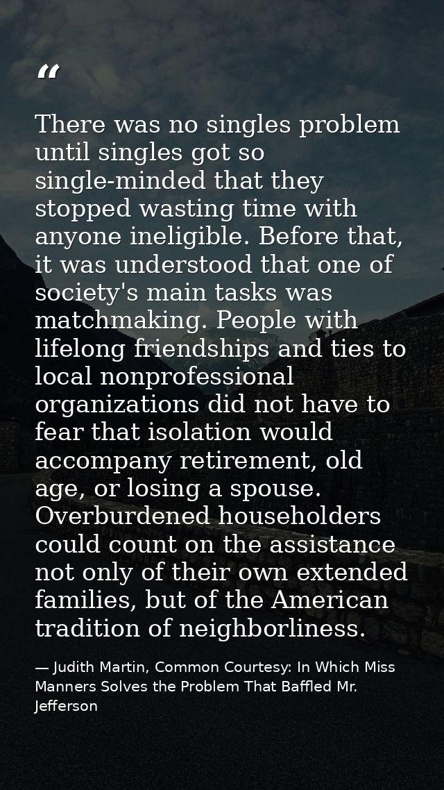 There was no singles problem until singles got so single-minded that they stopped wasting time with anyone ineligible. B — Judith Martin, Common Courtesy: In Which Miss Manners Solves the Problem That Baffled Mr. Jefferson