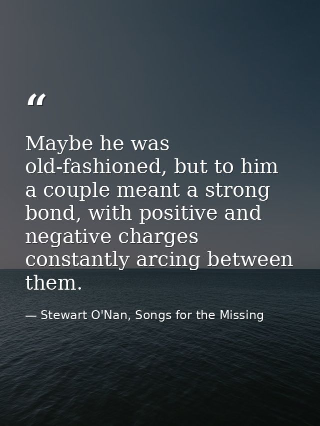 Maybe he was old-fashioned, but to him a couple meant a strong bond, with positive and negative charges constantly arcin — Stewart O'Nan, Songs for the Missing