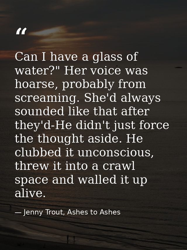 Can I have a glass of water?" Her voice was hoarse, probably from screaming. She'd always sounded like that after they'd — Jenny Trout, Ashes to Ashes