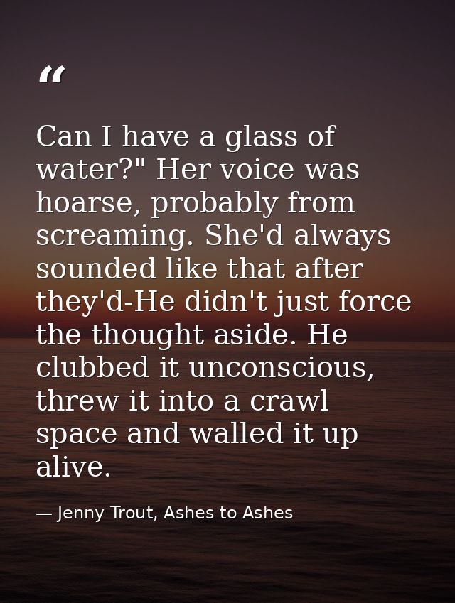 Can I have a glass of water?" Her voice was hoarse, probably from screaming. She'd always sounded like that after they'd — Jenny Trout, Ashes to Ashes