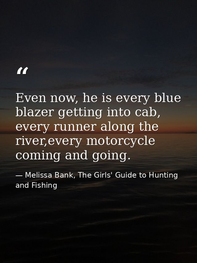 Even now, he is every blue blazer getting into cab, every runner along the river,every motorcycle coming and going. — Melissa Bank, The Girls' Guide to Hunting and Fishing