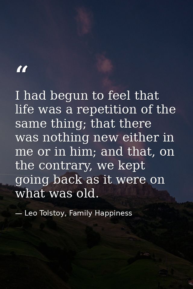 I had begun to feel that life was a repetition of the same thing; that there was nothing new either in me or in him; and — Leo Tolstoy, Family Happiness