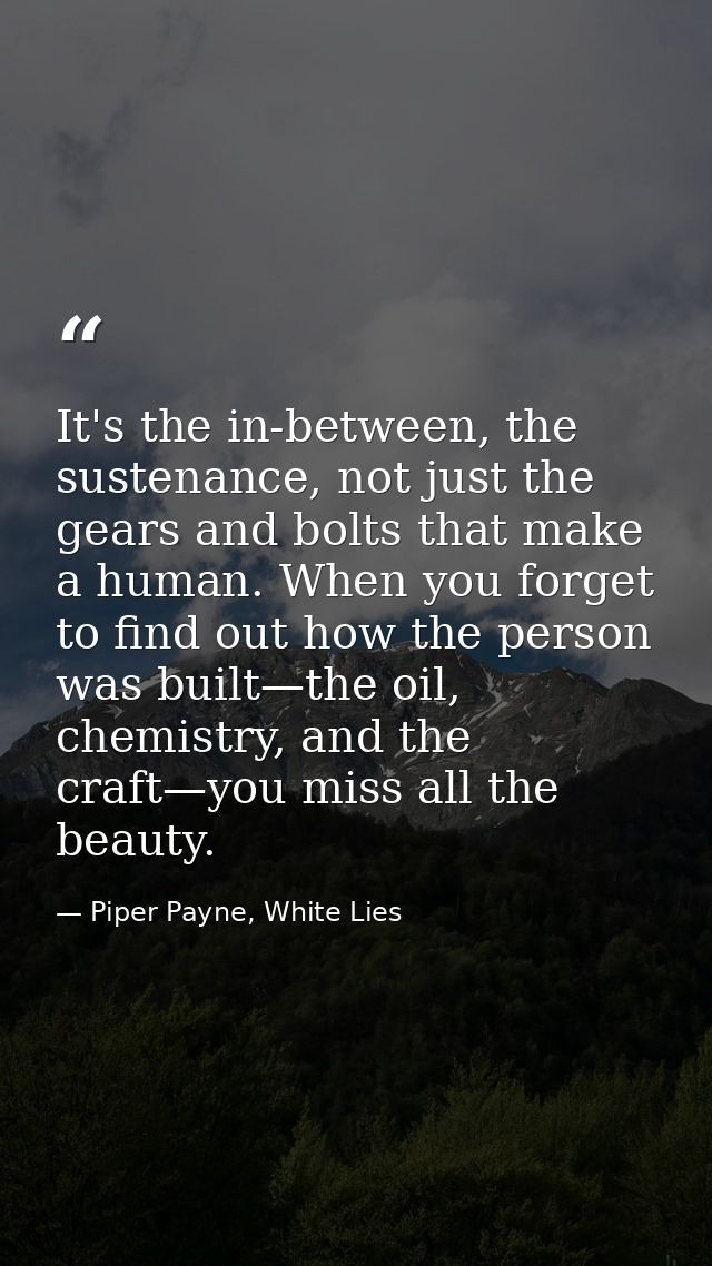 It's the in-between, the sustenance, not just the gears and bolts that make a human. When you forget to find out how the — Piper Payne, White Lies