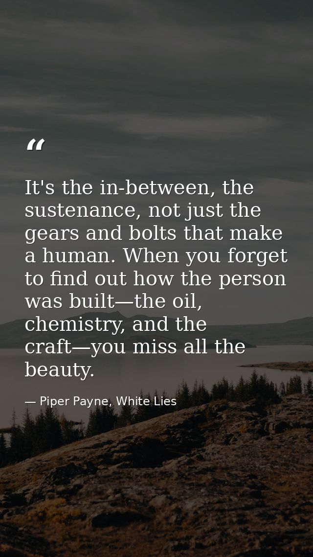 It's the in-between, the sustenance, not just the gears and bolts that make a human. When you forget to find out how the — Piper Payne, White Lies