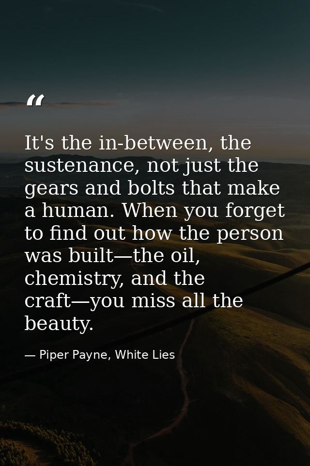 It's the in-between, the sustenance, not just the gears and bolts that make a human. When you forget to find out how the — Piper Payne, White Lies