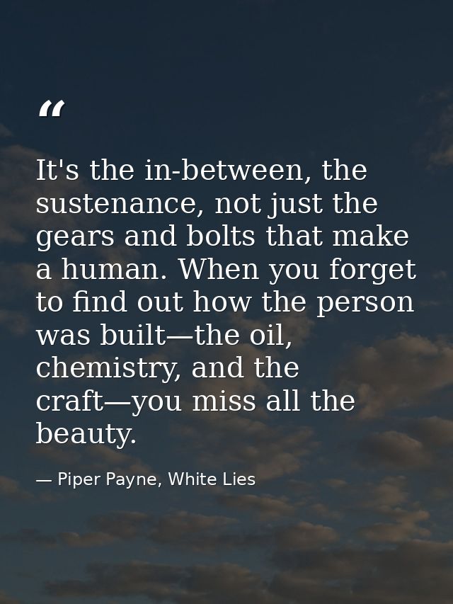 It's the in-between, the sustenance, not just the gears and bolts that make a human. When you forget to find out how the — Piper Payne, White Lies