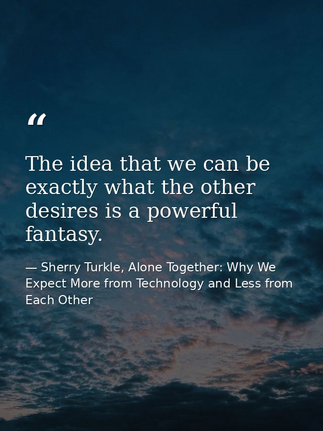 The idea that we can be exactly what the other desires is a powerful fantasy. — Sherry Turkle, Alone Together: Why We Expect More from Technology and Less from Each Other
