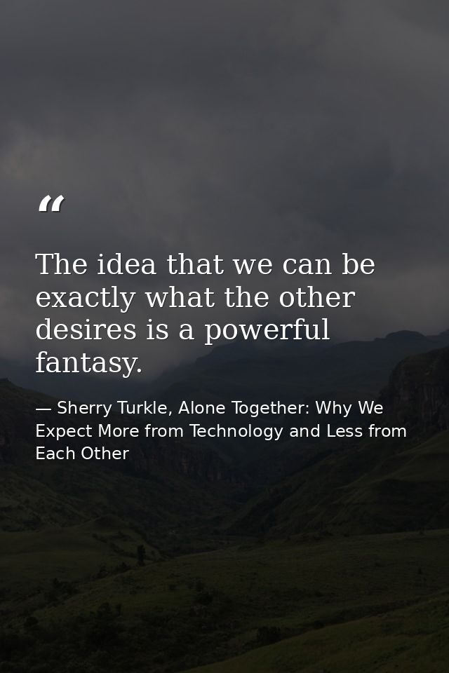 The idea that we can be exactly what the other desires is a powerful fantasy. — Sherry Turkle, Alone Together: Why We Expect More from Technology and Less from Each Other