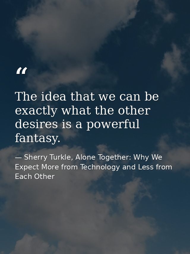 The idea that we can be exactly what the other desires is a powerful fantasy. — Sherry Turkle, Alone Together: Why We Expect More from Technology and Less from Each Other