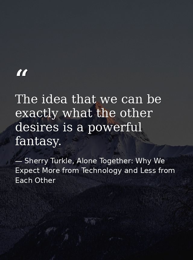 The idea that we can be exactly what the other desires is a powerful fantasy. — Sherry Turkle, Alone Together: Why We Expect More from Technology and Less from Each Other