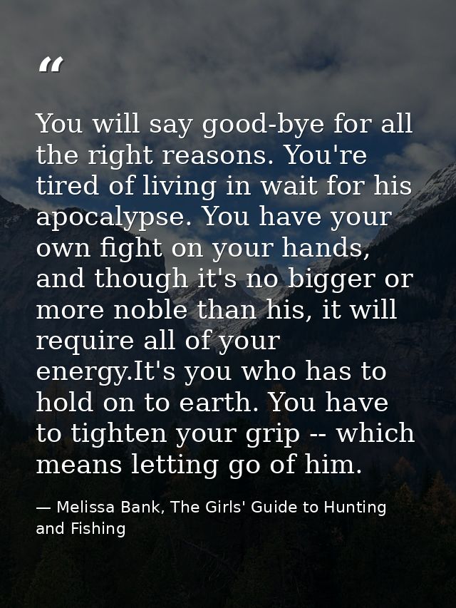 You will say good-bye for all the right reasons. You're tired of living in wait for his apocalypse. You have your own fi — Melissa Bank, The Girls' Guide to Hunting and Fishing