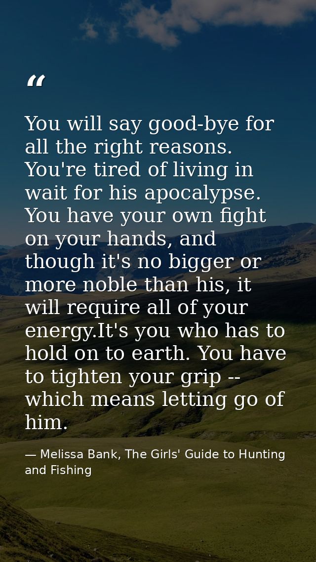 You will say good-bye for all the right reasons. You're tired of living in wait for his apocalypse. You have your own fi — Melissa Bank, The Girls' Guide to Hunting and Fishing