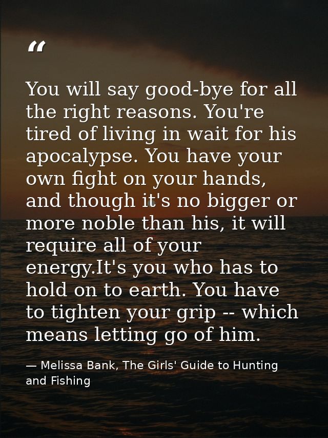 You will say good-bye for all the right reasons. You're tired of living in wait for his apocalypse. You have your own fi — Melissa Bank, The Girls' Guide to Hunting and Fishing