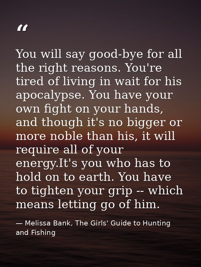 You will say good-bye for all the right reasons. You're tired of living in wait for his apocalypse. You have your own fi — Melissa Bank, The Girls' Guide to Hunting and Fishing