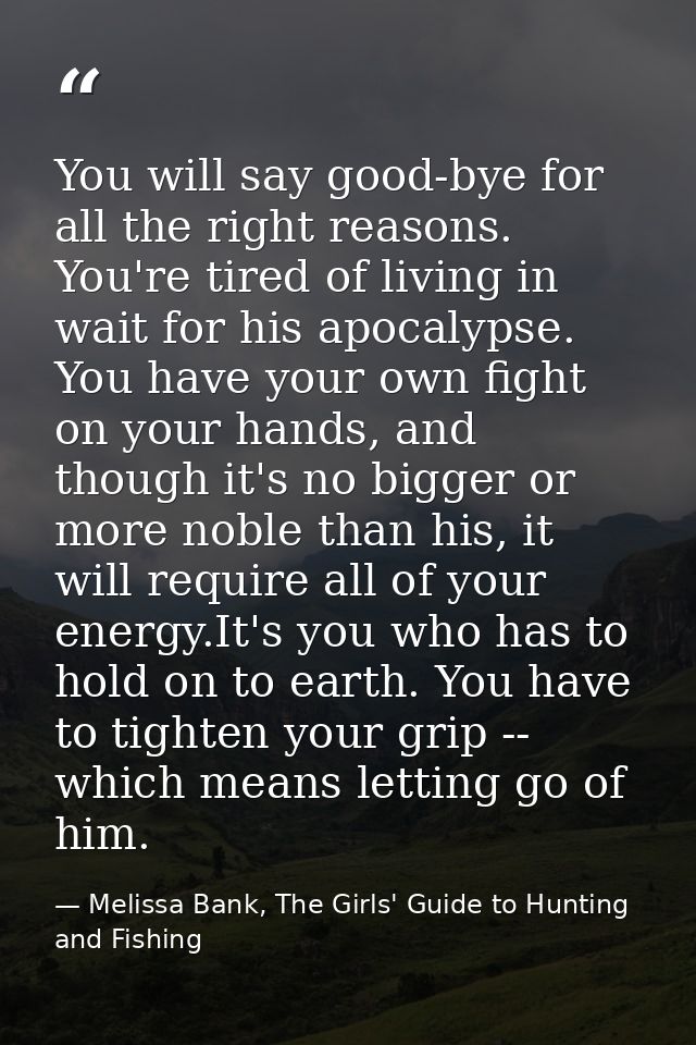 You will say good-bye for all the right reasons. You're tired of living in wait for his apocalypse. You have your own fi — Melissa Bank, The Girls' Guide to Hunting and Fishing