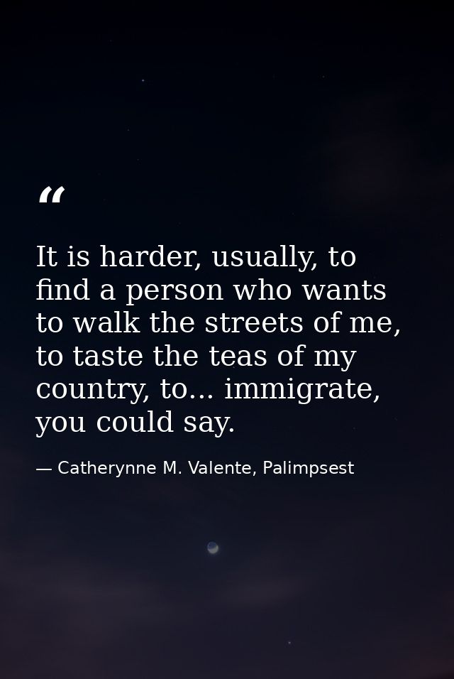 It is harder, usually, to find a person who wants to walk the streets of me, to taste the teas of my country, to... immi — Catherynne M. Valente, Palimpsest