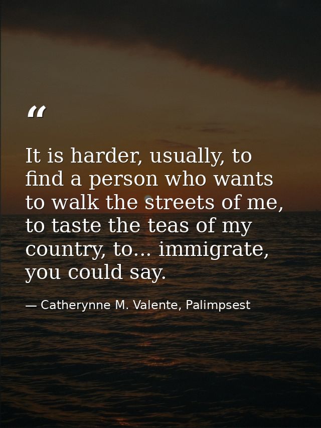 It is harder, usually, to find a person who wants to walk the streets of me, to taste the teas of my country, to... immi — Catherynne M. Valente, Palimpsest