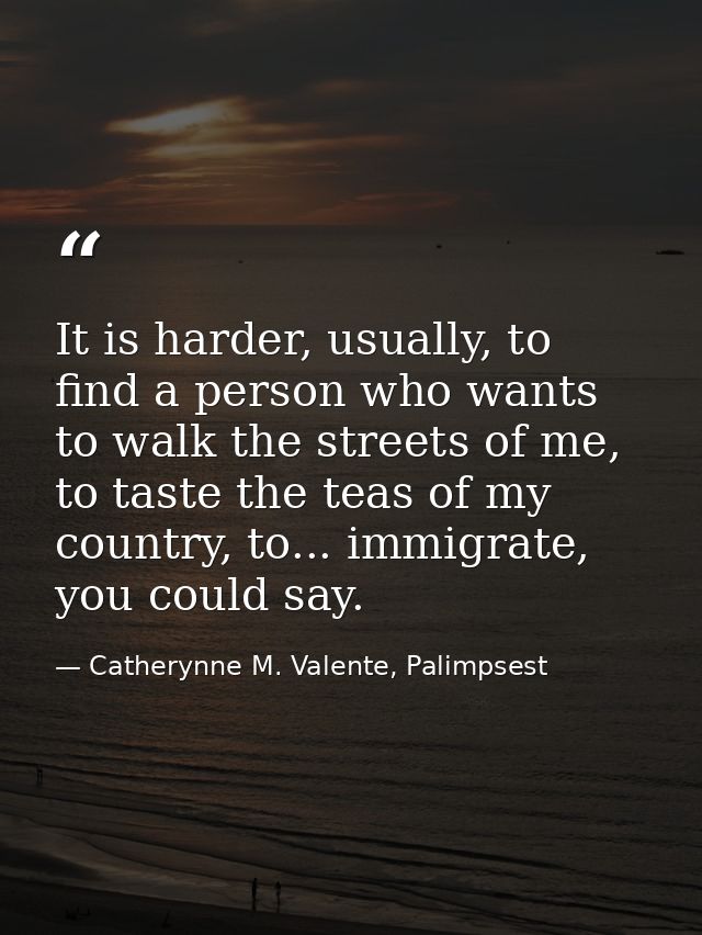 It is harder, usually, to find a person who wants to walk the streets of me, to taste the teas of my country, to... immi — Catherynne M. Valente, Palimpsest
