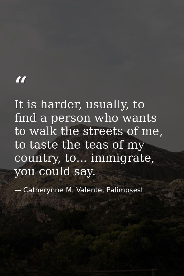 It is harder, usually, to find a person who wants to walk the streets of me, to taste the teas of my country, to... immi — Catherynne M. Valente, Palimpsest