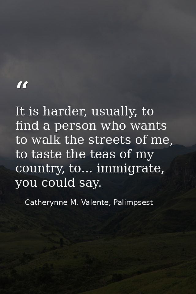 It is harder, usually, to find a person who wants to walk the streets of me, to taste the teas of my country, to... immi — Catherynne M. Valente, Palimpsest