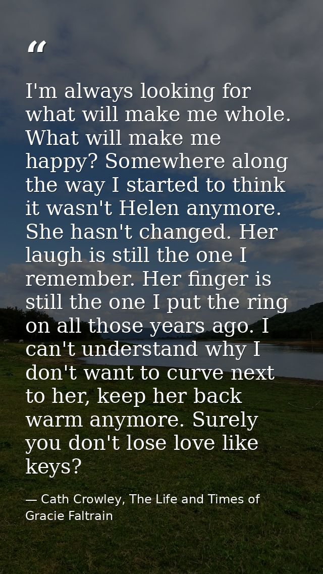 I'm always looking for what will make me whole. What will make me happy? Somewhere along the way I started to think it w — Cath Crowley, The Life and Times of Gracie Faltrain