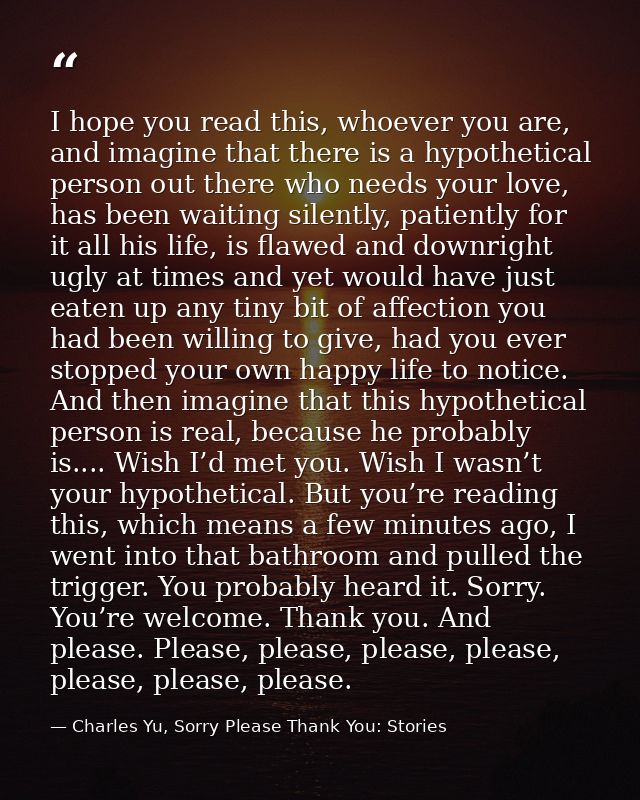 I hope you read this, whoever you are, and imagine that there is a hypothetical person out there who needs your love, ha — Charles Yu, Sorry Please Thank You: Stories