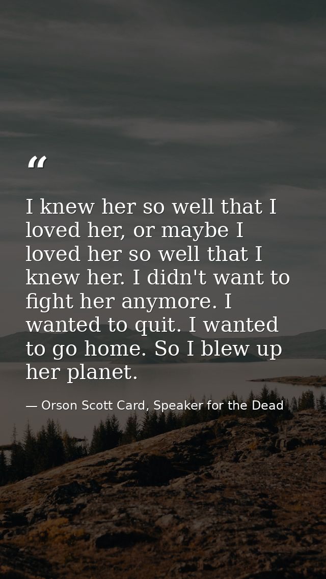 I knew her so well that I loved her, or maybe I loved her so well that I knew her. I didn't want to fight her anymore. I — Orson Scott Card, Speaker for the Dead