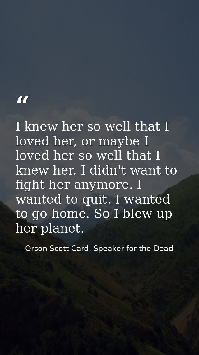 I knew her so well that I loved her, or maybe I loved her so well that I knew her. I didn't want to fight her anymore. I — Orson Scott Card, Speaker for the Dead