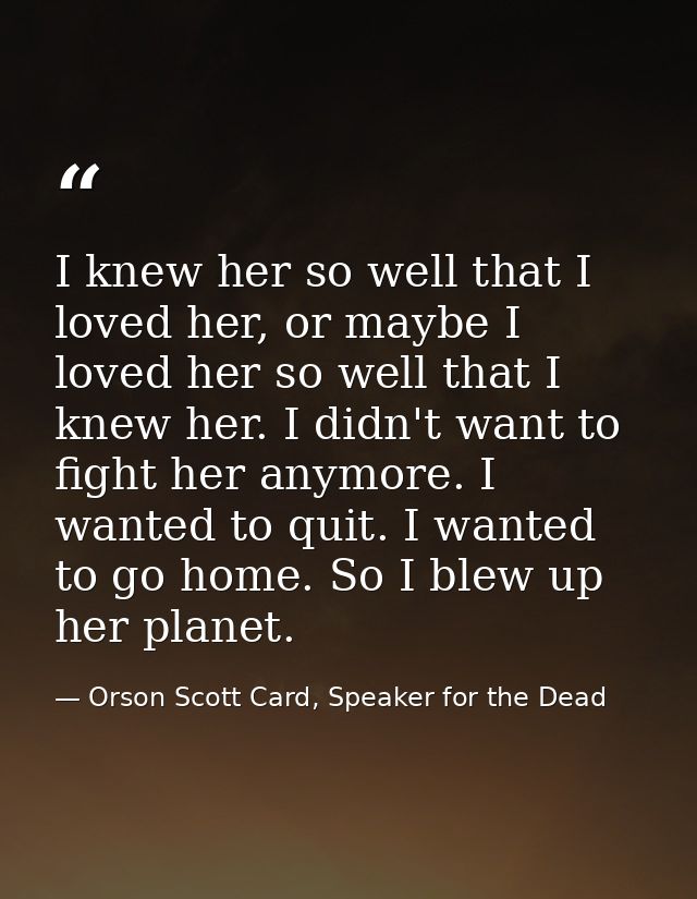 I knew her so well that I loved her, or maybe I loved her so well that I knew her. I didn't want to fight her anymore. I — Orson Scott Card, Speaker for the Dead