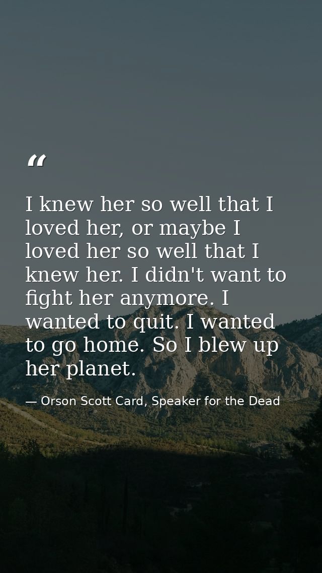 I knew her so well that I loved her, or maybe I loved her so well that I knew her. I didn't want to fight her anymore. I — Orson Scott Card, Speaker for the Dead