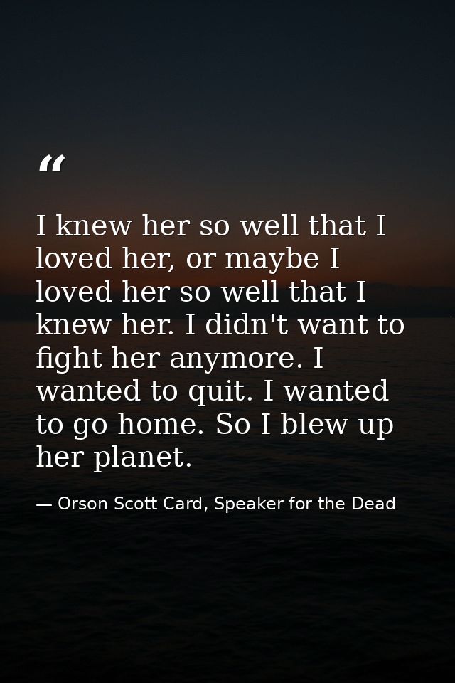 I knew her so well that I loved her, or maybe I loved her so well that I knew her. I didn't want to fight her anymore. I — Orson Scott Card, Speaker for the Dead