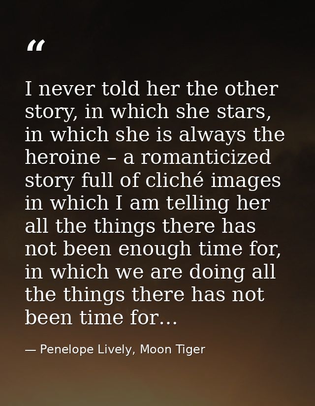 I never told her the other story, in which she stars, in which she is always the heroine – a romanticized story full of  — Penelope Lively, Moon Tiger