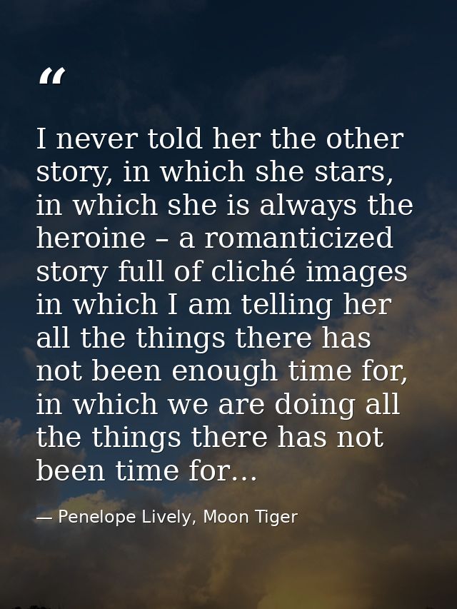 I never told her the other story, in which she stars, in which she is always the heroine – a romanticized story full of  — Penelope Lively, Moon Tiger