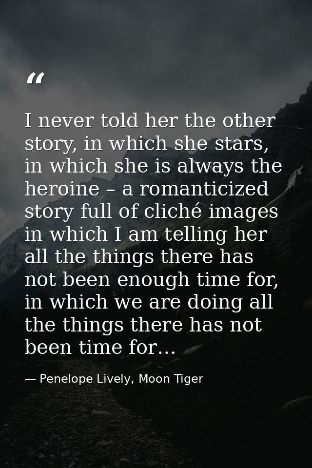 I never told her the other story, in which she stars, in which she is always the heroine – a romanticized story full of  — Penelope Lively, Moon Tiger