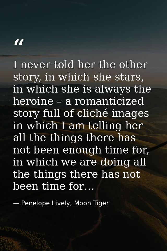 I never told her the other story, in which she stars, in which she is always the heroine – a romanticized story full of  — Penelope Lively, Moon Tiger