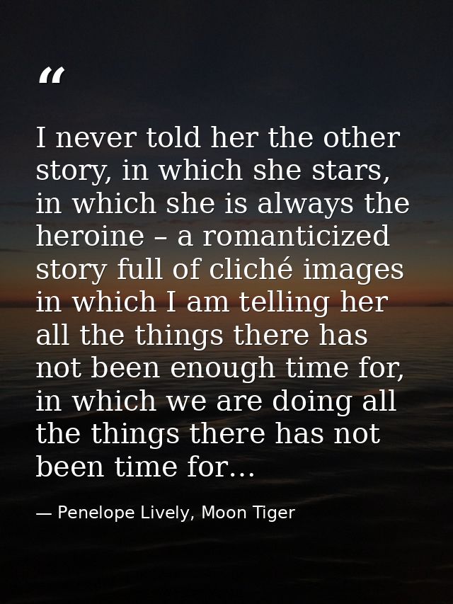 I never told her the other story, in which she stars, in which she is always the heroine – a romanticized story full of  — Penelope Lively, Moon Tiger