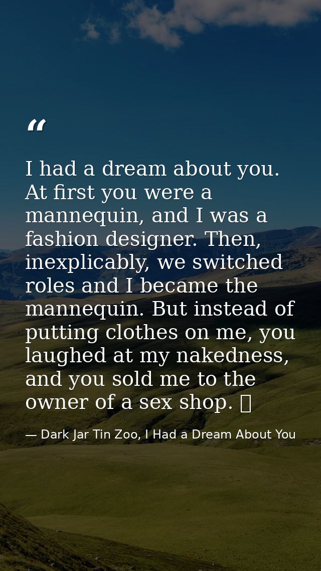I had a dream about you. At first you were a mannequin, and I was a fashion designer. Then, inexplicably, we switched ro — Dark Jar Tin Zoo, I Had a Dream About You