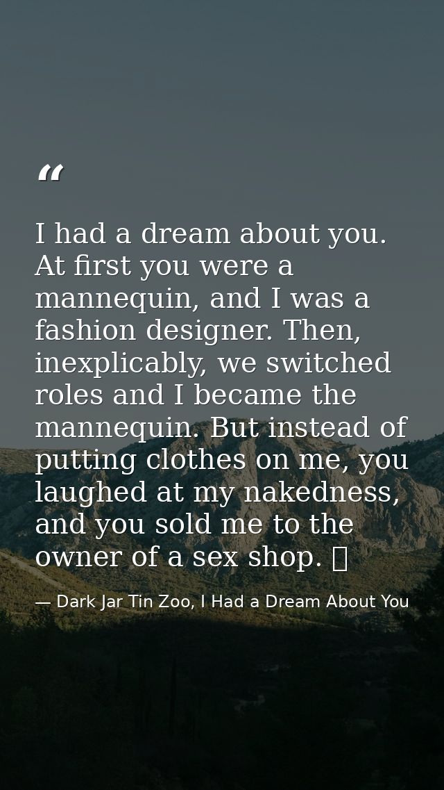 I had a dream about you. At first you were a mannequin, and I was a fashion designer. Then, inexplicably, we switched ro — Dark Jar Tin Zoo, I Had a Dream About You