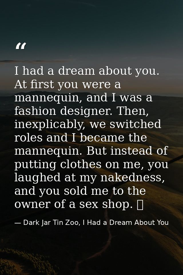 I had a dream about you. At first you were a mannequin, and I was a fashion designer. Then, inexplicably, we switched ro — Dark Jar Tin Zoo, I Had a Dream About You
