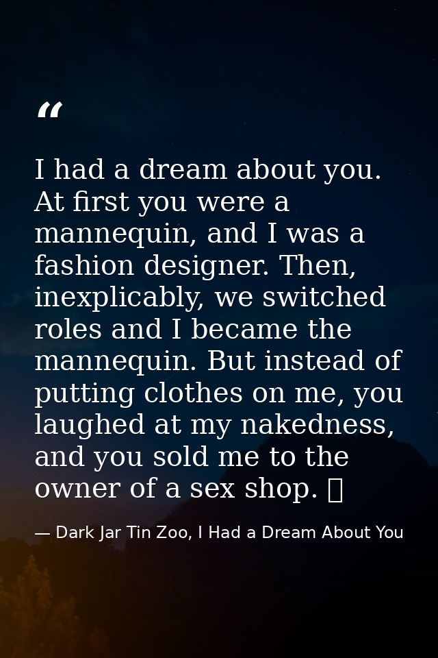 I had a dream about you. At first you were a mannequin, and I was a fashion designer. Then, inexplicably, we switched ro — Dark Jar Tin Zoo, I Had a Dream About You