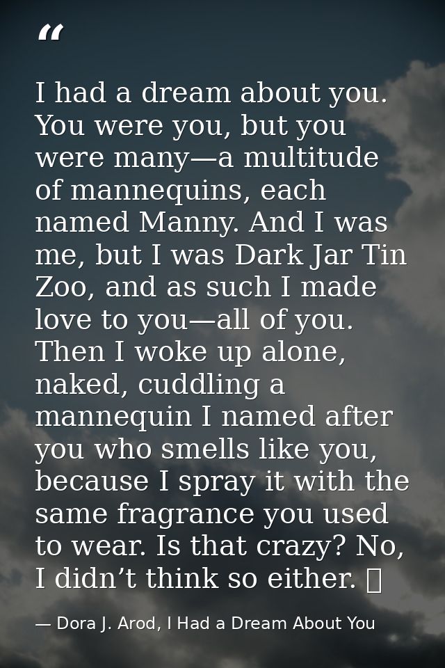 I had a dream about you. You were you, but you were many—a multitude of mannequins, each named Manny. And I was me, but  — Dora J. Arod, I Had a Dream About You