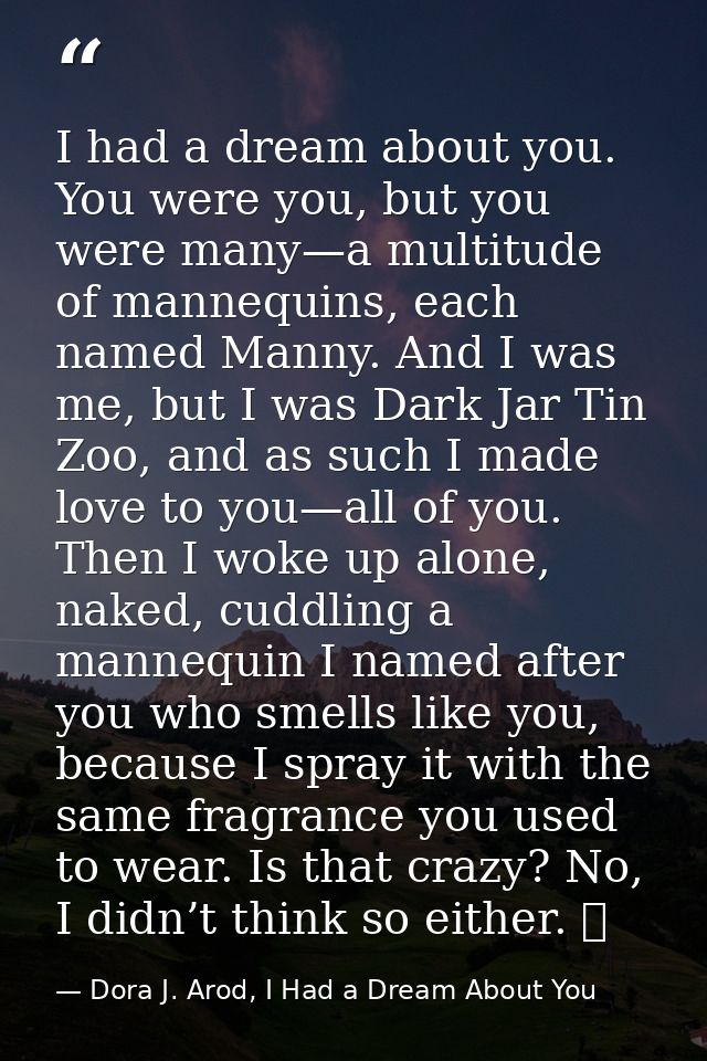 I had a dream about you. You were you, but you were many—a multitude of mannequins, each named Manny. And I was me, but  — Dora J. Arod, I Had a Dream About You