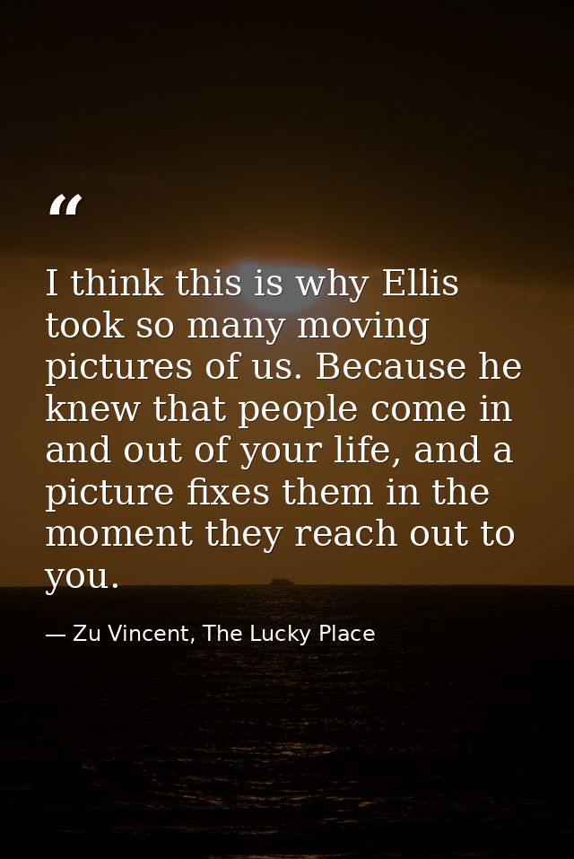 I think this is why Ellis took so many moving pictures of us. Because he knew that people come in and out of your life,  — Zu Vincent, The Lucky Place