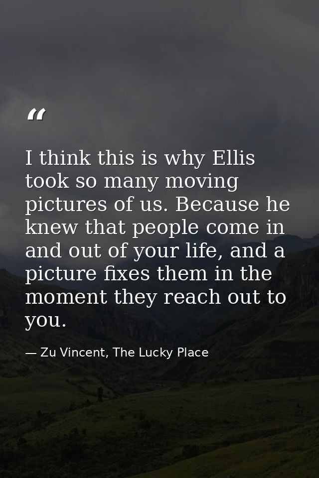 I think this is why Ellis took so many moving pictures of us. Because he knew that people come in and out of your life,  — Zu Vincent, The Lucky Place