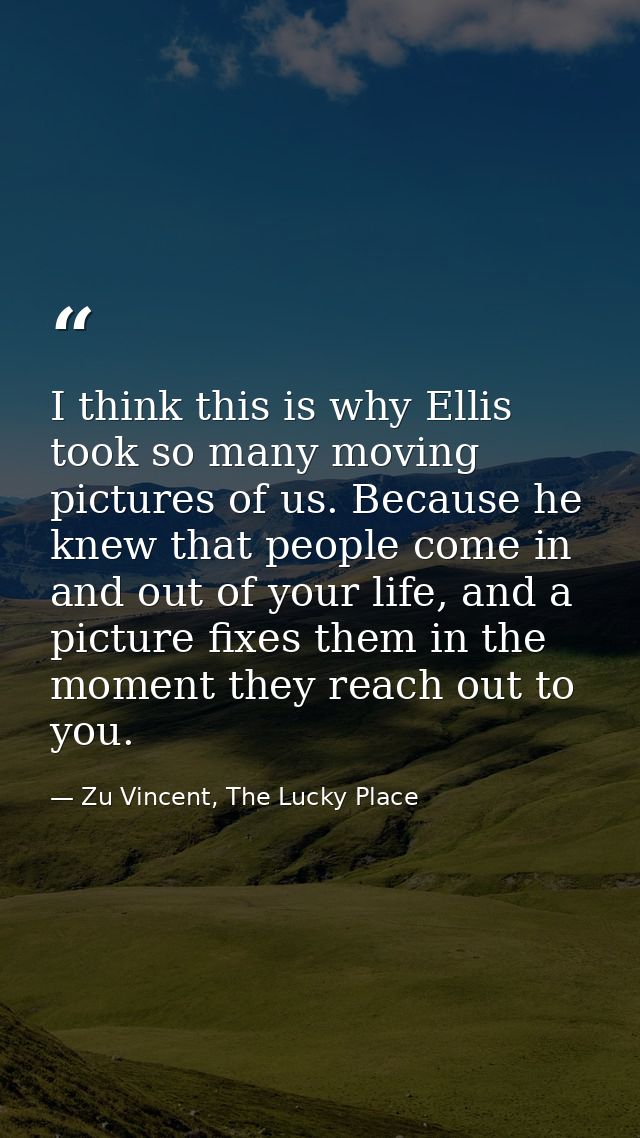 I think this is why Ellis took so many moving pictures of us. Because he knew that people come in and out of your life,  — Zu Vincent, The Lucky Place